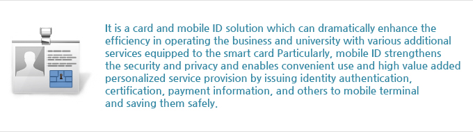 It is a card and mobile ID solution which can dramatically enhance the efficiency in operating the business and university with various additional services equipped to the smart card. Particularly, mobile ID strengthens the security and privacy and enables convenient use and high value added personalized service provision by issuing identity authentication, certification, payment information, and others to mobile terminal and saving them safely.